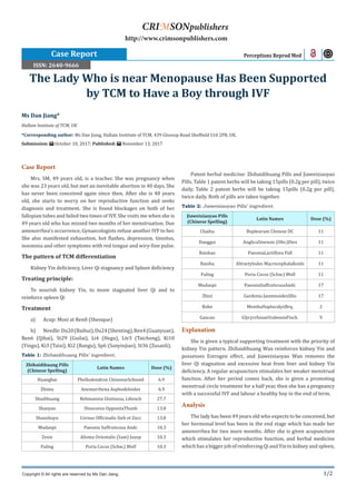 1/2
Ms Dan Jiang*
Hallam Institute of TCM, UK
*Corresponding author: Ms Dan Jiang, Hallam Institute of TCM, 439 Glossop Road Sheffield S10 2PR, UK.
Submission: October 10, 2017; Published: November 13, 2017
The Lady Who is near Menopause Has Been Supported
by TCM to Have a Boy through IVF
Case Report Perceptions Reprod Med
Copyright © All rights are reserved by Ms Dan Jiang.
CRIMSONpublishers
http://www.crimsonpublishers.com
Case Report
Mrs. SM, 49 years old, is a teacher. She was pregnancy when
she was 23 years old, but met an inevitable abortion in 40 days. She
has never been conceived again since then. After she is 40 years
old, she starts to worry on her reproductive function and seeks
diagnosis and treatment. She is found blockages on both of her
fallopian tubes and failed two times of IVF. She visits me when she is
49 years old who has missed two months of her menstruation. Due
amenorrhea’s occurrence, Gynaecologists refuse another IVF to her.
She also manifested exhaustion, hot flashes, depression, tinnitus,
insomnia and other symptoms with red tongue and wiry-fine pulse.
The pattern of TCM differentiation
Kidney Yin deficiency, Liver Qi stagnancy and Spleen deficiency
Treating principle:
To nourish kidney Yin, to move stagnated liver Qi and to
reinforce spleen Qi
Treatment
a)	 Acup: Moxi at Ren8 (Shenque)
b)	 Needle:Du20(Baihui),Du24(Shenting),Ren4(Guanyuan),
Ren6 (Qihai), St29 (Guilai), Li4 (Hegu), Liv3 (Taichong), Ki10
(Yingu), Ki3 (Taixi), Ki2 (Rangu), Sp6 (Sanyinjiao), St36 (Zusanli).
Table 1: Zhibaidihuang Pills’ ingredient.
Zhibaidihuang Pills
(Chinese Spelling)
Latin Names Dose (%)
Huangbai Phellodendron ChinenseSchneid 6.9
Zhimu Anemarrhena Asphodeloides 6.9
Shudihuang Rehmannia Glutinosa, Libosch 27.7
Shanyao Dioscorea OppositaThunb 13.8
Shanzhuyu Cornus Officinalis Sieb et Zucc 13.8
Mudanpi Paeonia Suffruticosa Andr. 10.3
Zexie Alisma Orientalis (Sam) Juzep 10.3
Fuling Poria Cocos (Schw.) Wolf 10.3
Patent herbal medicine: Zhibaidihuang Pills and Jiaweixiaoyao
Pills. Table 1 patent herbs will be taking 15pills (0.2g per pill), twice
daily. Table 2 patent herbs will be taking 15pills (0.2g per pill),
twice daily. Both of pills are taken together.
Table 2: Jiaweixiaoyao Pills’ ingredient.
Jiaweixiaoyao Pills
(Chinese Spelling)
Latin Names Dose (%)
Chaihu Bupleurum Chinese DC 11
Danggui AnglicaSinensis (Oliv.)Dies 11
Baishao PaeoniaLactiflora Pall 11
Baizhu Altractylodes MacrocephalaKoidz 11
Fuling Poria Cocos (Schw.) Wolf 11
Mudanpi PaeoniaSuffruticosaAndr. 17
Zhizi Gardenia JasminoidesSllis 17
Bohe MenthaHaplocalyxBrq. 2
Gancao GlycyrrhizaeUralensisFisch. 9
Explanation
She is given a typical supporting treatment with the priority of
kidney Yin pattern. Zhibaidihuang Wan reinforces kidney Yin and
possesses Estrogen effect, and Jiaweixiaoyao Wan removes the
liver Qi stagnation and excessive heat from liver and kidney Yin
deficiency. A regular acupuncture stimulates her weaker menstrual
function. After her period comes back, she is given a promoting
menstrual circle treatment for a half year, then she has a pregnancy
with a successful IVF and labour a healthy boy in the end of term.
Analysis
The lady has been 49 years old who expects to be conceived, but
her hormonal level has been in the end stage which has made her
amenorrhea for two more months. After she is given acupuncture
which stimulates her reproductive function, and herbal medicine
which has a bigger job of reinforcing Qi and Yin to kidney and spleen,
ISSN: 2640-9666
 