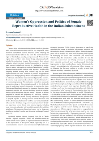 1/3
Sreerupa Sengupta*
Department of English, Auburn University, USA
*Corresponding author: Sreerupa Sengupta, Department of English, Auburn University, Alabama, USA.
Submission: January 20, 2018; Published: January 23, 2018
Women’s Oppression and Politics of Female
Reproductive Health in the Indian Subcontinent
Opinion Perceptions Reprod Med
Copyright © All rights are reserved by Sreerupa Sengupta.
CRIMSONpublishers
http://www.crimsonpublishers.com
Opinion
Women in the Indian subcontinent, which consists of primarily
three South Asian nations India, Pakistan, and Bangladesh, suffer
maximum exploitation because men take undue advantage of
women’s reproductive labor to the point that women lose their
right to their bodies, sexuality, and personhood. Women in this
region of the world are often denied the joy and pride culturally
attached to motherhood because their pregnancy does not get
validation either from their families/communities or from their
male partner. Ironically, the interest of a husband or a partner
does not always match with the interest of a society. For example,
although subcontinental cultures value bearing a healthy male
offspring, women bearing male children may fail to evade
exploitation because their husbands or partners disapprove the
legitimacy of their pregnancy. Women are victimized by this clash
of individual and collective male interests of patriarchal societies.
A maternal body is oppressed due to the situational implication
of a woman’s pregnancy. This implication varies from woman to
woman depending on the contextual demands of their bodies. In
order to understand women’s oppression in countries like India,
Pakistan, and Bangladesh, we need to situate the discussion about
pregnancy, abortion, and sterility of women within the religion-
history-culture nexus that affects a woman’s decision to become
pregnant or continue her pregnancy in a safe way. Therefore,
women’s reproductive health crucially determines their position
as subjects capable of making decisions about their lives and
bodies. A woman’s attachment to her fetus and her maternal body
influences her identity. A pregnant woman or a mother’s identity
can experience severe threat when external agents, including
socio-economic, cultural, or patriarchal interests interfere with this
attachment. The outcome of this interference can be dangerous
both for the health of a mother and the overall wellbeing of a social
unit [1-3].
Corporeal feminist theorist Elizabeth Grosz [4] in “Notes
towards Corporeal Feminism” asserts that women’s bodies are
“often used to reduce [them] to a pseudo-evolutionary function
in the reproduction of the species, which supposedly acts as a
compensation for women’s social powerlessness” (“Notes towards
Corporeal Feminism” 3) [5]. Grosz’s observation is specifically
relevant in the context of the Indian subcontinent where the age
old tradition, religion, and nationalist politics prioritize women’s
prime role as mothers and their divine maternal power capable
of destroying evil forces like colonialism and imperialism.
Unfortunately, this idealization hardly translates to real life
situations where women are virtually powerless in countering
their culturally-sanctioned and socially-accepted inferiority.
Reproduction is often considered as a crucial determinant of a
woman’s acceptability in the subcontinental culture because it is
an obligation that they must conform to in order to retain their
positions in a family, community, or society.
Religion in the Indian subcontinent is a highly influential factor
in determining the norms of fertility. In ancient India, female fertility
and its regulation through legitimate impregnation and conception
of male offspring remained an important aspect of social life. In her
article “Motherhood in Ancient India,” Sukumari Bhattacharya [2]
referstoHinduscriptureslikeRgvedaandUpanishadathathighlight
motherhood as a woman’s most important duty (44). After the
wedding, a newly-married couple used to pray for a male child who
was considered to be “essential for the continuation of the line, and
for the preservation and multiplication of wealth” (Bhattacharya
45). Bhattacharya refers to the Hindu custom of feeding the wives
different kinds of food so that they could “conceive different kinds
of children—wise male, wise and intelligent female child, etc.”
(45). Unfortunately, mothers of female children or mothers who
died at childbirth could easily be replaced with a new bride (45).
Bhattacharya further refers to the Rgveda in order to demonstrate
that scriptures control women’s fertility and their bodies and
expose them to different degrees of oppression or marginalization.
Vedic texts pronounce that “a barren woman could be cast away
because she was possessed by […] a negative concept of a spirit that
is exceedingly ugly and wholly evil” (46). While the barren woman
“could be discarded after ten years, a woman who gives birth to
daughters only is discarded after twelve years, and the mother of
stillborn children after fifteen years. The husband of a sonless wife
should marry again” (47). There are also numerous instances of
“imposed pregnancy” where impotent husbands share the wives
ISSN: 2640-9666
 