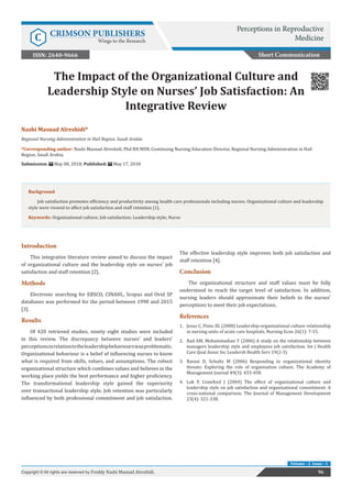 The Impact of the Organizational Culture and
Leadership Style on Nurses’ Job Satisfaction: An
Integrative Review
Introduction
This integrative literature review aimed to discuss the impact
of organizational culture and the leadership style on nurses’ job
satisfaction and staff retention [2].
Methods
Electronic searching for EBSCO, CINAHL, Scopus and Ovid SP
databases was performed for the period between 1990 and 2015
[3].
Results
Of 420 retrieved studies, ninety eight studies were included
in this review. The discrepancy between nurses’ and leaders’
perceptionsinrelationtotheleadershipbehaviourswasproblematic.
Organizational behaviour is a belief of influencing nurses to know
what is required from skills, values, and assumptions. The robust
organizational structure which combines values and believes in the
working place yields the best performance and higher proficiency.
The transformational leadership style gained the superiority
over transactional leadership style. Job retention was particularly
influenced by both professional commitment and job satisfaction.
The effective leadership style improves both job satisfaction and
staff retention [4].
Conclusion
The organizational structure and staff values must be fully
understood to reach the target level of satisfaction. In addition,
nursing leaders should approximate their beliefs to the nurses’
perceptions to meet their job expectations.
References
1.	 Jesus C, Pinto ZG (2008) Leadership-organizational culture relationship
in nursing units of acute care hospitals. Nursing Econ 26(1): 7-15.
2.	 Rad AM, Mohammadian Y (2006) A study on the relationship between
managers leadership style and employees job satisfaction. Int J Health
Care Qual Assur Inc Leadersh Health Serv 19(2-3).
3.	 Ravasi D, Schultz M (2006) Responding to organizational identity
threats: Exploring the role of organisation culture. The Academy of
Management Journal 49(3): 433-458.
4.	 Lok P, Crawford J (2004) The effect of organizational culture and
leadership style on job satisfaction and organizational commitment: A
cross-national comparison. The Journal of Management Development
23(4): 321-338.
Short Communication
Perceptions in Reproductive
MedicineC CRIMSON PUBLISHERS
Wings to the Research
96Copyright © All rights are reserved by Freddy Nashi Masnad Alreshidi.
Volume - 2 Issue - 1
Nashi Masnad Alreshidi*
Regional Nursing Administration in Hail Region, Saudi Arabia
*Corresponding author: Nashi Masnad Alreshidi, Phd RN MSN, Continuing Nursing Education Director, Regional Nursing Administration in Hail
Region, Saudi Arabia.
Submission: May 08, 2018; Published: May 17, 2018
Background
Job satisfaction promotes efficiency and productivity among health care professionals including nurses. Organizational culture and leadership
style were viewed to affect job satisfaction and staff retention [1].
Keywords: Organizational culture; Job satisfaction; Leadership style; Nurse
ISSN: 2640-9666
 