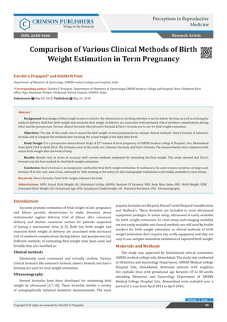 Comparison of Various Clinical Methods of Birth
Weight Estimation in Term Pregnancy
Introduction
Accurate prenatal estimation of fetal weight in late pregnancy
and labour permits obstetricians to make decisions about
instrumental vaginal delivery, trial of labour after caesarean
delivery and elective caesarean section for patients suspected
of having a macrosomic fetus [1-5]. Both low birth weight and
excessive birth weight at delivery are associated with increased
risk of newborn complications during labour and puerperium [6].
Different methods of estimating fetal weight have been used and
broadly they are classified as:
Clinical methods
Extensively used, convenient and virtually costless. Various
clinical formulas like johnson’s formula, dawn’s formula and dare’s
formula are used for fetal weight estimation.
Ultrasonography	
Several formulae have been developed for estimating fetal
weight by ultrasound [4,7-10]. These formulae involve a variety
of sonographically obtained biometric measurements. The most
popularformulaeareShepard,Warsof’swithShepard’smodification
and Hadlock’s. These formulae are included in most ultrasound
equipment packages. In urban setup, ultrasound is easily available
for birth weight estimation. In rural setup such imaging modality
are not easily available and clinical methods are still used by health
workers for birth weight estimation as clinical methods of birth
weight estimation don’t require any costly equipment and they are
easy to use and give immediate estimation of expected birth weight.
Materials and Methods
The study was approved by Institutional ethical committee,
GMERS medical college sola, Ahmedabad. The study was conducted
in Obstetrics and Gynecology Department, GMERS Medical College
Hospital Sola, Ahmadabad. Antenatal patients with singleton
live cephalic fetus with gestational age between 37 to 40 weeks
attending Obstetrics and Gynecology Department of GMERS
Medical College Hospital Sola, Ahmadabad were included over a
period of 2 year from April 2014 to April 2016.
Research Article
Perceptions in Reproductive
MedicineC CRIMSON PUBLISHERS
Wings to the Research
98Copyright © All rights are reserved by Darshit G Prajapati.
Volume - 2 Issue - 1
Darshit G Prajapati* and Riddhi M Patel
Department of Obstetrics & Gynecology, GMERS medical college and hospital, India
*Corresponding author: Darshit G Prajapati, Department of Obstetrics & Gynecology, GMERS medical college and hospital, Near Chhipwad Post-
office, Opp. Hanuman Temple, Chhipwad, Valsad, Gujarat, 396001, India.
Submission: May 03, 2018; Published: May 24, 2018
Abstract
Background: Knowledge of fetal weight in utero is vital for the obstetrician in deciding whether or not to deliver the fetus as well as in fixing the
mode of delivery. Both low birth weight and excessive fetal weight at delivery are associated with increased risk of newborn complications during
labor and the puerperium. Various clinical formulae like Johnson’s formula & Dare’s formula are in use for fetal weight estimation.
Objectives: The aim of this study was to assess the fetal weight in term pregnancies by various clinical methods- Dare’s formula & Johnson’s
formula and to compare the methods after knowing the actual weight of the baby after birth.
Study Design: It is a prospective observational study of 227 women at term pregnancy at GMERS medical college & Hospital, sola, Ahmadabad
from April 2014 to April 2016. The formulas used in this study are: Johnson’s formula and Dare’s formula. The measurements were compared with
actual birth weight after the birth of baby.
Results: Results vary in terms of accuracy with various methods employed for estimating the fetal weight. This study showed that Dare’s
formula was the best method for fetal birth weight estimation.
Conclusion: Dare’s formula is an inexpensive method for fetal birth weight estimation. It continues to be used in many countries on large scale
because of its low cost, ease of use, and need for little training as the setup for ultra sonographic evaluation is not readily available in rural setups.
Keywords: Dare’s formula; Fetal birth weight; Johnson’s formula
Abbreviations: ABW: Actual Birth Weight; AG: Abdominal Girthp; ANOVA: Analysis Of Variance; BMI: Body Mass Index; BW : Birth Weight; EBW :
Estimated Birth Weight; GA: Gestational Age; SFH: Symphysio Fundal Height; SD : Standard Deviation; USG : Ultrasonography
ISSN: 2640-9666
 