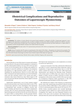 Obstetrical Complications and Reproductive
Outcomes of Laparoscopic Myomectomy
Introduction
Uterine fibroids are most often tumors in woman and incidence
of uterine fibroid in the general female population is estimated at
20-25%. Unfortunately incidence rise up to 52% at the age above
35 years [1]. For the patients who are willing to get pregnant it is
necessary to create the conditions to conception, carry pregnancy
and delivery. It is high functional surgery in order to save or
rehabilitate the reproductiveness. Manzo et al. [2] in 2006 study
effect of intramural and subserousmyomas on in vitro fertilization
cycles and their perinatal results in 421 woman and make a
conclusion what uterine fibroid less when 50mm impact in IVF
cycle, but point that fibroids extend then 50mm might be removed
preconceptionaly.
Laparoscopic myomectomy is one of most common surgical
reconstructive procedure since Semm K described it in late 1970s.
A laparoscopic approach is more advantageous than laparotomy
in postoperative pain, necessity of analgesia, recovery time,
febrile morbidity and blood loss [3,4]. Kim M [5] studyobstetric
outcomes after 415 uterine myomectomies bylaparoscopic versus
laparotomicapproach and did not describe any uterine dehiscence
or rupture before or during delivery and the principal obstetric
outcomes were similar between two groups [5]. Uterine rupture
after laparoscopic myomectomy is a rare complication as in shown
on several case reports [6,7].
A group of researchers from Italy confirmed the effectiveness
and safety of “correct“ myomectomy Italian multicenter study on
complications of laparoscopic myomectomy, Sizzi et al. [8]. The
authors analyzed the results of more than 2,000 laparoscopic
myomectomies and obtained the following results: hematoma
at the uterine suture in 0.48% of the cases, injury to the urinary
bladder in 0.04%, sarcoma in 0.09%, conversion in 0.34%, and
incompetence of the uterine suture in 0.26% of the cases (on week
33 of pregnancy). Pregnancy (either spontaneous or after IVF)
following myomectomy developed in 69.8% of the women.
We undertook the analysis of the frequency of compromised
uterine suture after myomectomy documented In Moscow during
the period from 2004 to 2008 (Table 1). This condition was found
to occur in each fourth patient of the total of 132 cases (i.e. 27 or
20.5%). Certain consistent patterns were revealed. Specifically,
most pregnant women suffered scar rupture during weeks 30-34
of pregnancy. The rupture was most frequently localized at the
bottom of the uterus and its posterior wall. Myomectomy was
indicated when the woman had small interstitial nodes measuring
Case Report
Perceptions in Reproductive
MedicineC CRIMSON PUBLISHERS
Wings to the Research
102Copyright © All rights are reserved by Alexander A Popov.
Volume - 2 Issue - 1
Alexander A Popov1
*, Anton A Fedorov1
, Yulia I Sopova1
, Svetlana S Tyurina1
and Alexey A Koval1
1
Moscow regional scientific and research institute obstetrics and gynaecology, Russia
*Corresponding author: Alexander A Popov, Moscow regional scientific and research institute obstetrics and gynaecology, 101000 Russian
Federation, Moscow, Pokrovka st.22A.
Submission: January 25, 2018; Published: May 31, 2018
Abstract
Introduction: The incidence of uterine fibroid in the general female population is estimated at 20-25%. A laparoscopic approach is more
advantageous than laparotomy in postoperative pain, necessity of analgesia, recovery time, febrile morbidity and blood loss. Obstetric outcomes
after 415 uterine myomectomies by laparoscopic versus laparotomic approach and did not describe any uterine dehiscence or rupture before or
during delivery and the principal obstetric outcomes were similar between two groups.
Material and Method: We study results of 721 myomectomies performed at 2011-2014 in our department. In 502 cases (69,9%) laparoscopic
access was performed
Result: Among 721 patients only 391 answer on questionnaire of the study. 61,9% of them – 242 patients were desire for the conception. The
cumulative frequency of pregnancies was 50% (121 patients). Spontaneous pregnancy accounted for 75% of this number, 25% by IVF technologies.
Rate of the thirst trimester miscarriages was 8,2%.3 cases of uterine rupture in this study were registrated.
Keywords: Laparoscopy myomectomy; Fibroids; Uterine rupture; Infertility; Pregnancy after myomectomy
ISSN: 2640-9666
 