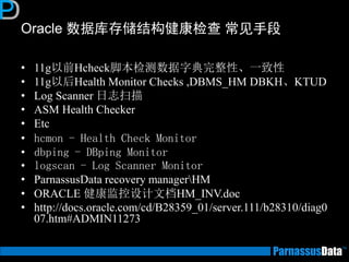 Oracle 数据库存储结构健康检查 常见手段
• 11g以前Hcheck脚本检测数据字典完整性、一致性
• 11g以后Health Monitor Checks ,DBMS_HM DBKH、KTUD
• Log Scanner 日志扫描
• ASM Health Checker
• Etc
• hcmon - Health Check Monitor
• dbping - DBping Monitor
• logscan - Log Scanner Monitor
• ParnassusData recovery managerHM
• ORACLE 健康监控设计文档HM_INV.doc
• http://docs.oracle.com/cd/B28359_01/server.111/b28310/diag0
07.htm#ADMIN11273
 