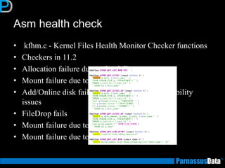 Asm health check
• kfhm.c - Kernel Files Health Monitor Checker functions
• Checkers in 11.2
• Allocation failure due to OutOfSpace errors
• Mount failure due to MissingDisks
• Add/Online disk failure due to ClusterwideVisibility
issues
• FileDrop fails
• Mount failure due to InsufficientDisks
• Mount failure due to TooManyOfflineDisks
 