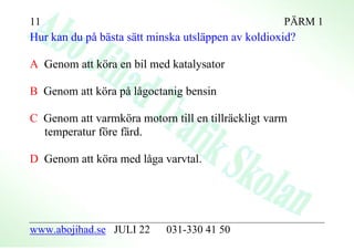 11                                                  PÄRM 1
Hur kan du på bästa sätt minska utsläppen av koldioxid?

A Genom att köra en bil med katalysator

B Genom att köra på lågoctanig bensin

C Genom att varmköra motorn till en tillräckligt varm
  temperatur före färd.

D Genom att köra med låga varvtal.




www.abojihad.se JULI 22     031-330 41 50
 