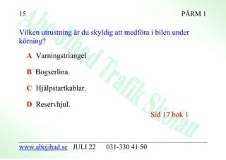 15                                                    PÄRM 1

Vilken utrustning är du skyldig att medföra i bilen under
körning?
     A Varningstriangel

     B Bogserlina.

     C Hjälpstartkablar.

     D Reservhjul.
                                             Sid 17 bok 1



www.abojihad.se JULI 22      031-330 41 50
 