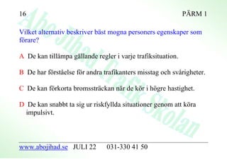 16                                                           PÄRM 1

Vilket alternativ beskriver bäst mogna personers egenskaper som
förare?

A De kan tillämpa gällande regler i varje trafiksituation.

B De har förståelse för andra trafikanters misstag och svårigheter.

C De kan förkorta bromssträckan när de kör i högre hastighet.

D De kan snabbt ta sig ur riskfyllda situationer genom att köra
  impulsivt.



www.abojihad.se JULI 22        031-330 41 50
 