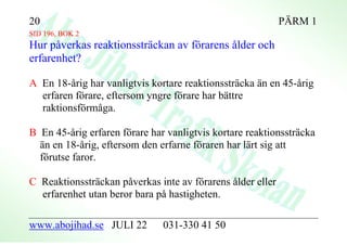 20                                                          PÄRM 1
SID 196, BOK 2
Hur påverkas reaktionssträckan av förarens ålder och
erfarenhet?

A En 18-årig har vanligtvis kortare reaktionssträcka än en 45-årig
  erfaren förare, eftersom yngre förare har bättre
  raktionsförmåga.

B En 45-årig erfaren förare har vanligtvis kortare reaktionssträcka
  än en 18-årig, eftersom den erfarne föraren har lärt sig att
  förutse faror.

C Reaktionssträckan påverkas inte av förarens ålder eller
  erfarenhet utan beror bara på hastigheten.

www.abojihad.se JULI 22        031-330 41 50
 