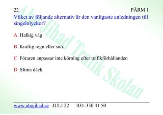 22                                                         PÄRM 1
Vilket av följande alternativ är den vanligaste anledningen till
singelolyckor?

A Halkig väg

B Kraftig regn eller snö.

C Föraren anpassar inte körning efter trafikförhållanden

D Slitna däck




www.abojihad.se JULI 22       031-330 41 50
 