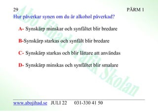 29                                                       PÄRM 1
Hur påverkar synen om du är alkohol påverkad?

     A- Synskärp minskar och synfältet blir bredare

     B-Synskärp starkas och synfält blir bredare

     C- Synskärp starkas och blir lättare att användas

     D- Synskärp minskas och synfältet blir smalare




www.abojihad.se JULI 22        031-330 41 50
 