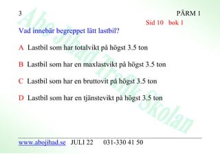 3                                                     PÄRM 1
                                             Sid 10 bok 1
Vad innebär begreppet lätt lastbil?

A Lastbil som har totalvikt på högst 3.5 ton

B Lastbil som har en maxlastvikt på högst 3.5 ton

C Lastbil som har en bruttovit på högst 3.5 ton

D Lastbil som har en tjänstevikt på högst 3.5 ton




www.abojihad.se JULI 22      031-330 41 50
 
