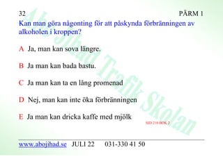 32                                                           PÄRM 1
Kan man göra någonting för att påskynda förbränningen av
alkoholen i kroppen?

A Ja, man kan sova längre.

B Ja man kan bada bastu.

C Ja man kan ta en lång promenad

D Nej, man kan inte öka förbränningen

E Ja man kan dricka kaffe med mjölk
                                             SID 210 BOK 2




www.abojihad.se JULI 22      031-330 41 50
 