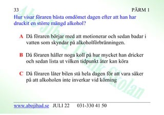 33                                                       PÄRM 1
Hur visar föraren bästa omdömet dagen efter att han har
druckit en större mängd alkohol?

     A Då föraren börjar med att motionerar och sedan badar i
       vatten som skyndar på alkoholförbränningen.

     B Då föraren håller noga koll på hur mycket han dricker
       och sedan lista ut vilken tidpunkt åter kan köra

     C Då föraren låter bilen stå hela dagen för att vara säker
       på att alkoholen inte inverkar vid körning



www.abojihad.se JULI 22         031-330 41 50
 