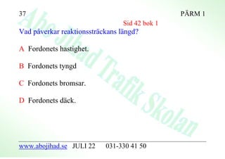 37                                              PÄRM 1
                                 Sid 42 bok 1
Vad påverkar reaktionssträckans längd?

A Fordonets hastighet.

B Fordonets tyngd

C Fordonets bromsar.

D Fordonets däck.




www.abojihad.se JULI 22    031-330 41 50
 