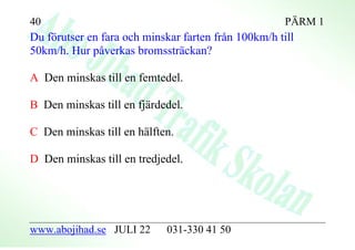 40                                                    PÄRM 1
Du förutser en fara och minskar farten från 100km/h till
50km/h. Hur påverkas bromssträckan?

A Den minskas till en femtedel.

B Den minskas till en fjärdedel.

C Den minskas till en hälften.

D Den minskas till en tredjedel.




www.abojihad.se JULI 22      031-330 41 50
 