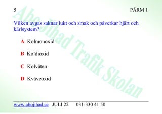 5                                                   PÄRM 1

Vilken avgas saknar lukt och smak och påverkar hjärt och
kärlsystem?

    A Kolmonoxid

    B Koldioxid

    C Kolväten

    D Kväveoxid



www.abojihad.se JULI 22     031-330 41 50
 