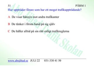 51                                                     PÄRM 1
Hur uppträder förare som har ett moget trafikuppträdande?

A De visar hänsyn mot andra trafikanter

B De tänker i första hand på sig själv

C De håller alltid på sin rätt enligt trafikreglerna




www.abojihad.se JULI 22       031-330 41 50
 
