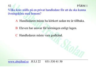 52                                                     PÄRM 1
Vilka krav ställs på en privat handledare för att du ska kunna
övningsköra med honom?

     A Handledaren måste ha körkort sedan tre år tillbaka.

     B Eleven har ansvar för körningen enligt lagen.

     C Handledaren måste vara godkänd.




www.abojihad.se JULI 22      031-330 41 50
 