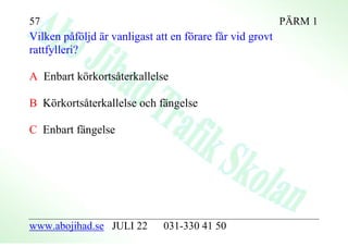 57                                                        PÄRM 1
Vilken påföljd är vanligast att en förare får vid grovt
rattfylleri?

A Enbart körkortsåterkallelse

B Körkortsåterkallelse och fängelse

C Enbart fängelse




www.abojihad.se JULI 22       031-330 41 50
 