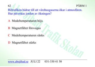 62                                                      PÄRM 1
Biltrafiken bidrar till att växthusgaserna ökar i atmosfären.
Hur påverkas jorden av ökningen?

A Medeltemperaturen höjs

B Magnetfältet försvagas

C Medeltemperaturen sänks

D Magnetfältet stärks




www.abojihad.se JULI 22       031-330 41 50
 