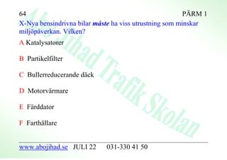 64                                                      PÄRM 1
X-Nya bensindrivna bilar måste ha viss utrustning som minskar
miljöpåverkan. Vilken?
A Katalysatorer

B Partikelfilter

C Bullerreducerande däck

D Motorvärmare

E Färddator

F Farthållare


www.abojihad.se JULI 22     031-330 41 50
 