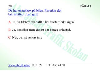 70                                                  PÄRM 1
Du har en takbox på bilen. Påverkar det
bränsleförbrukningen?

A Ja, en takbox ökar alltid bränsleförbrukningen.

B Ja, den ökar men enbart om boxen är lastad.

C Nej, den påverkas inte




www.abojihad.se JULI 22     031-330 41 50
 