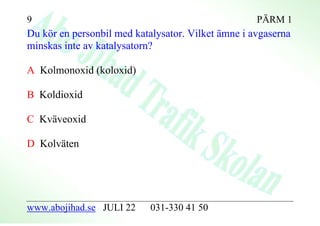 9                                                   PÄRM 1
Du kör en personbil med katalysator. Vilket ämne i avgaserna
minskas inte av katalysatorn?

A Kolmonoxid (koloxid)

B Koldioxid

C Kväveoxid

D Kolväten




www.abojihad.se JULI 22     031-330 41 50
 