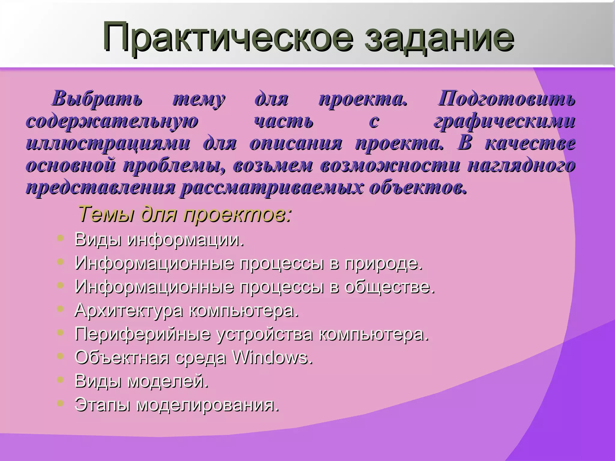 Выбрать тему для проекта. Подготовить содержательную часть с графическими иллюстрациями для описания проекта. В качестве основной проблемы, возьмем возможности наглядного представления рассматриваемых объектов. Темы для проектов: Виды информации. Информационные процессы в природе. Информационные процессы в обществе. Архитектура компьютера. Периферийные устройства компьютера. Объектная среда  Windows. Виды моделей. Этапы моделирования. Практическое задание 