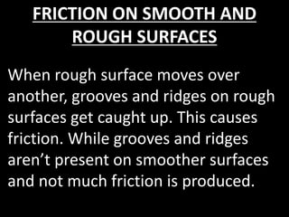 FRICTION ON SMOOTH AND
ROUGH SURFACES
When rough surface moves over
another, grooves and ridges on rough
surfaces get caught up. This causes
friction. While grooves and ridges
aren’t present on smoother surfaces
and not much friction is produced.
 