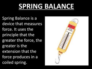 SPRING BALANCE
Spring Balance is a
device that measures
force. It uses the
principle that the
greater the force, the
greater is the
extension that the
force produces in a
coiled spring.
 