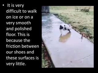 • It is very
difficult to walk
on ice or on a
very smooth
and polished
floor. This is
because the
friction between
our shoes and
these surfaces is
very little.
 