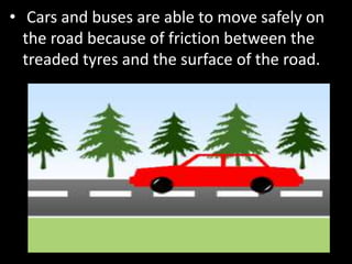 • Cars and buses are able to move safely on
the road because of friction between the
treaded tyres and the surface of the road.
 
