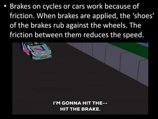 • Brakes on cycles or cars work because of
friction. When brakes are applied, the ‘shoes’
of the brakes rub against the wheels. The
friction between them reduces the speed.
 
