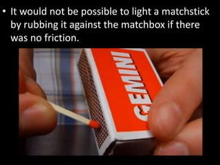 • It would not be possible to light a matchstick
by rubbing it against the matchbox if there
was no friction.
 
