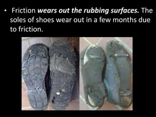 • Friction wears out the rubbing surfaces. The
soles of shoes wear out in a few months due
to friction.
 