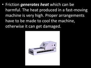 • Friction generates heat which can be
harmful. The heat produced in a fast-moving
machine is very high. Proper arrangements
have to be made to cool the machine,
otherwise it can get damaged.
 