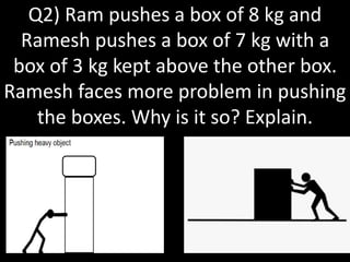 Q2) Ram pushes a box of 8 kg and
Ramesh pushes a box of 7 kg with a
box of 3 kg kept above the other box.
Ramesh faces more problem in pushing
the boxes. Why is it so? Explain.
 