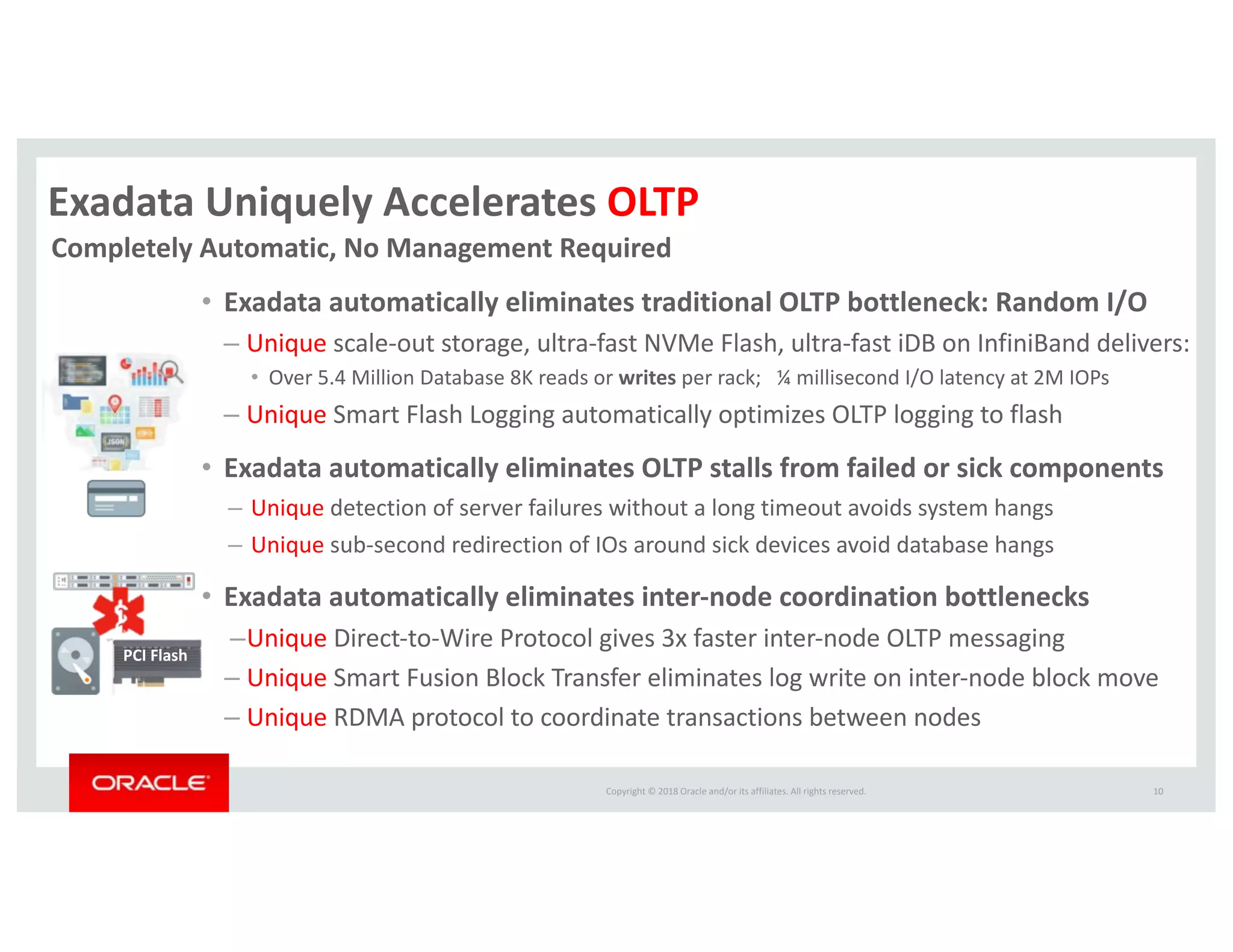 Copyright © 2018 Oracle and/or its affiliates. All rights reserved.
Exadata Uniquely Accelerates OLTP
• Exadata automatically eliminates traditional OLTP bottleneck: Random I/O
– Unique scale-out storage, ultra-fast NVMe Flash, ultra-fast iDB on InfiniBand delivers:
• Over 5.4 Million Database 8K reads or writes per rack; ¼ millisecond I/O latency at 2M IOPs
– Unique Smart Flash Logging automatically optimizes OLTP logging to flash
• Exadata automatically eliminates OLTP stalls from failed or sick components
– Unique detection of server failures without a long timeout avoids system hangs
– Unique sub-second redirection of IOs around sick devices avoid database hangs
• Exadata automatically eliminates inter-node coordination bottlenecks
–Unique Direct-to-Wire Protocol gives 3x faster inter-node OLTP messaging
– Unique Smart Fusion Block Transfer eliminates log write on inter-node block move
– Unique RDMA protocol to coordinate transactions between nodes
10
PCI Flash
Completely Automatic, No Management Required
 
