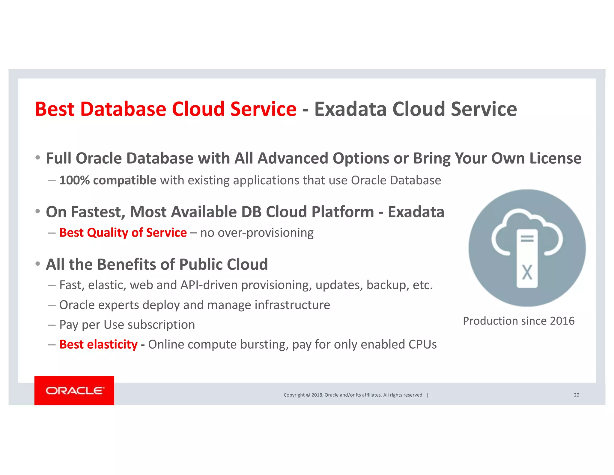 Copyright © 2018, Oracle and/or its affiliates. All rights reserved. |
Best Database Cloud Service - Exadata Cloud Service
• Full Oracle Database with All Advanced Options or Bring Your Own License
– 100% compatible with existing applications that use Oracle Database
• On Fastest, Most Available DB Cloud Platform - Exadata
– Best Quality of Service – no over-provisioning
• All the Benefits of Public Cloud
– Fast, elastic, web and API-driven provisioning, updates, backup, etc.
– Oracle experts deploy and manage infrastructure
– Pay per Use subscription
– Best elasticity - Online compute bursting, pay for only enabled CPUs
20
Production since 2016
 