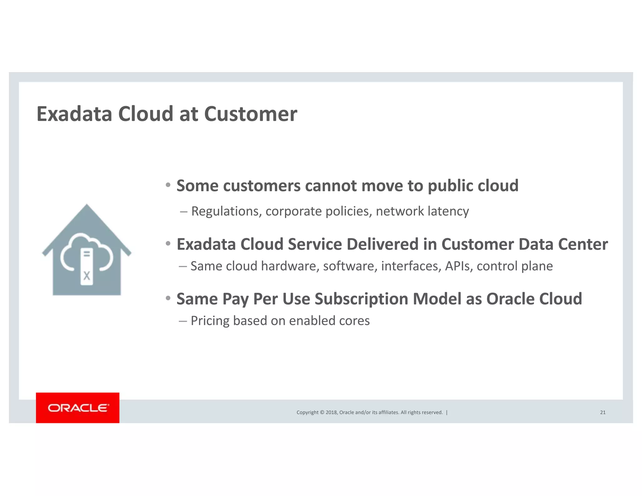 Copyright © 2018, Oracle and/or its affiliates. All rights reserved. |
Exadata Cloud at Customer
21
• Some customers cannot move to public cloud
− Regulations, corporate policies, network latency
• Exadata Cloud Service Delivered in Customer Data Center
– Same cloud hardware, software, interfaces, APIs, control plane
• Same Pay Per Use Subscription Model as Oracle Cloud
– Pricing based on enabled cores
 