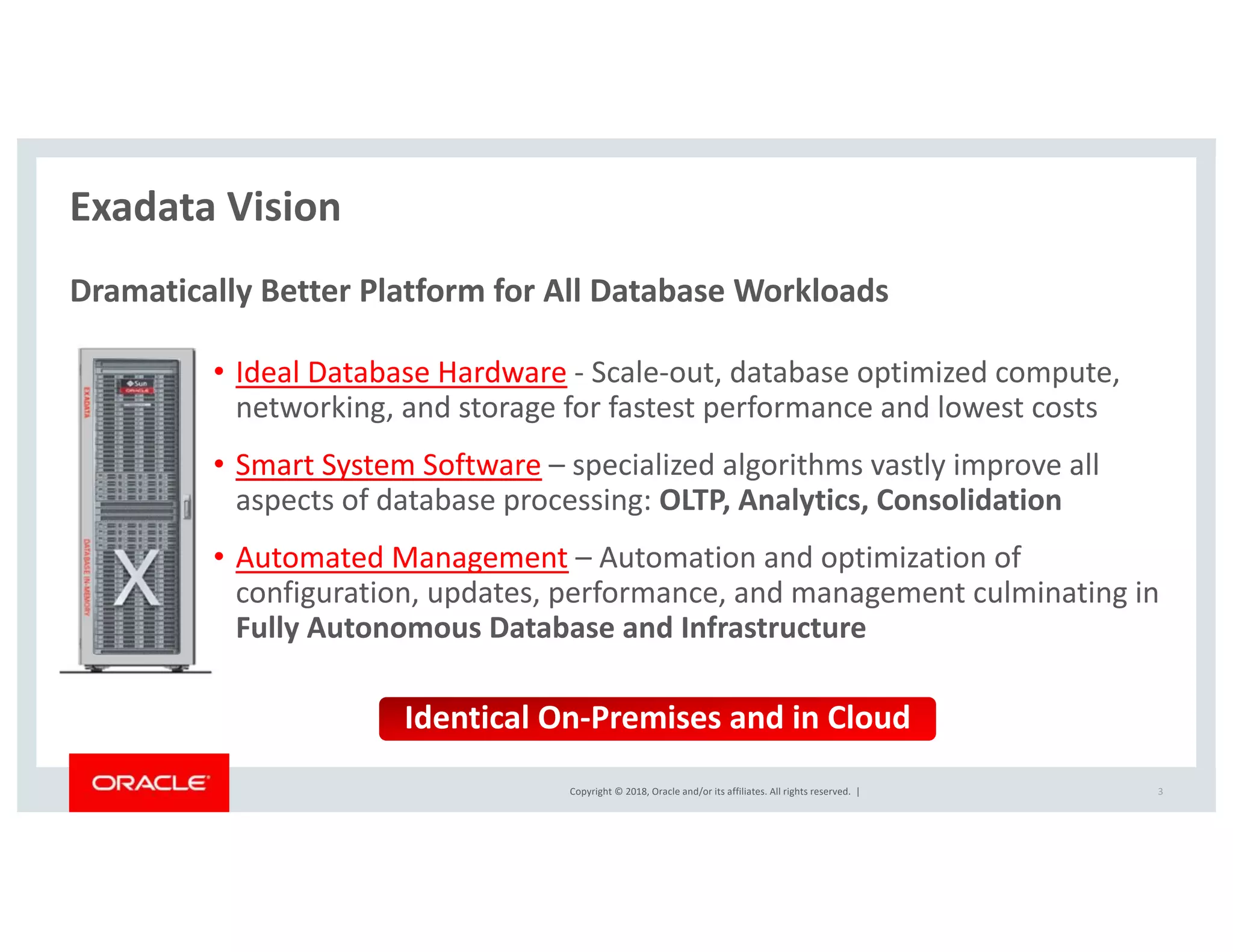 Copyright © 2018, Oracle and/or its affiliates. All rights reserved. |
Exadata Vision
Dramatically Better Platform for All Database Workloads
• Ideal Database Hardware - Scale-out, database optimized compute,
networking, and storage for fastest performance and lowest costs
• Smart System Software – specialized algorithms vastly improve all
aspects of database processing: OLTP, Analytics, Consolidation
• Automated Management – Automation and optimization of
configuration, updates, performance, and management culminating in
Fully Autonomous Database and Infrastructure
3
Identical On-Premises and in Cloud
 