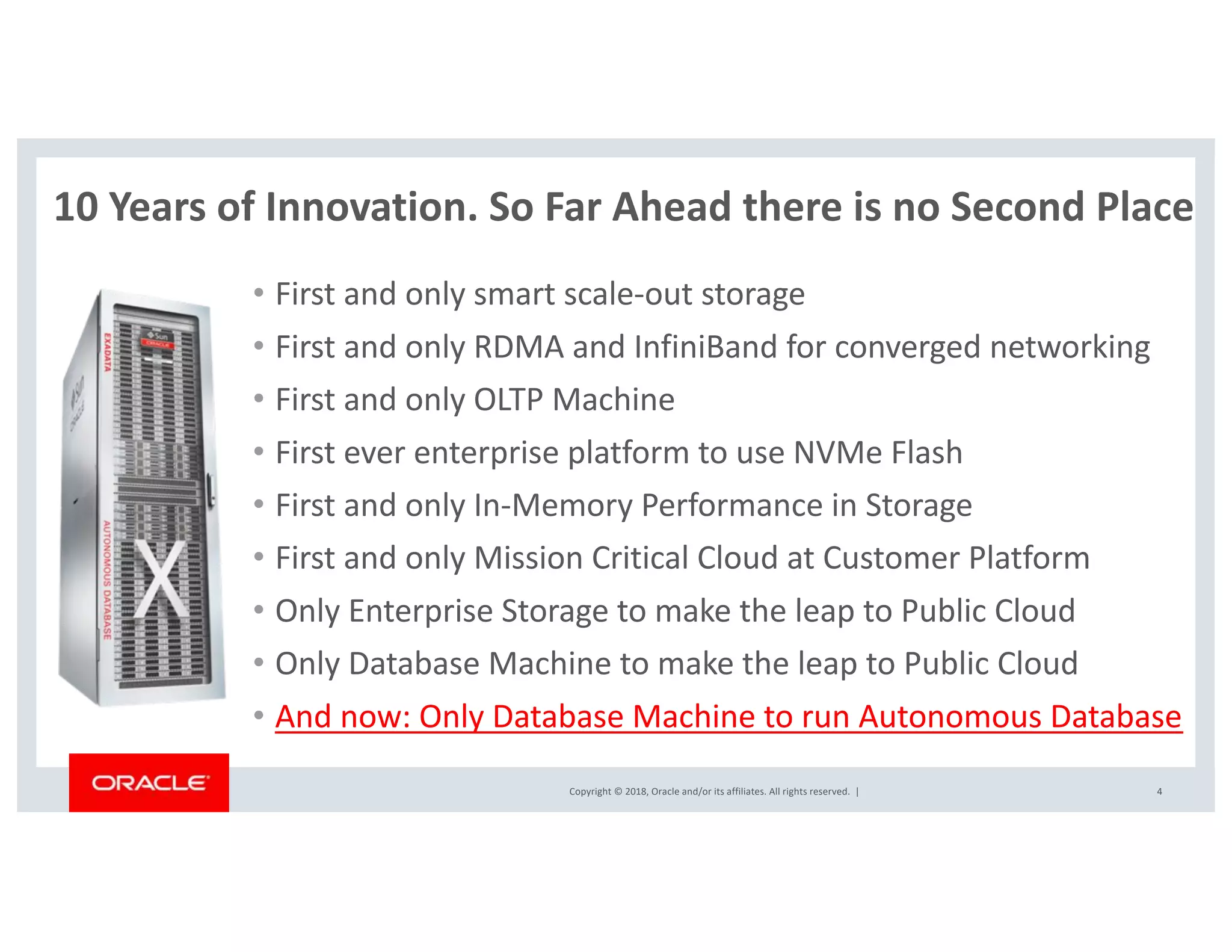 Copyright © 2018, Oracle and/or its affiliates. All rights reserved. |
10 Years of Innovation. So Far Ahead there is no Second Place
• First and only smart scale-out storage
• First and only RDMA and InfiniBand for converged networking
• First and only OLTP Machine
• First ever enterprise platform to use NVMe Flash
• First and only In-Memory Performance in Storage
• First and only Mission Critical Cloud at Customer Platform
• Only Enterprise Storage to make the leap to Public Cloud
• Only Database Machine to make the leap to Public Cloud
• And now: Only Database Machine to run Autonomous Database
4
 