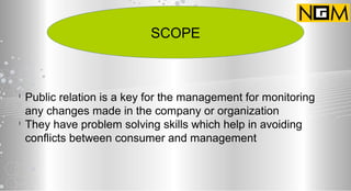 SCOPE
l
Public relation is a key for the management for monitoring
any changes made in the company or organization
l
They have problem solving skills which help in avoiding
conflicts between consumer and management
 