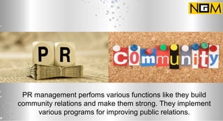 PR management perfoms various functions like they build
community relations and make them strong. They implement
various programs for improving public relations.
 