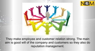 They make employee and customer relation strong. The main
aim is good will of the company and customers so they also do
reputation management.
 