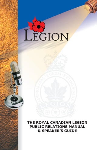 LEGION

Prepared by:
The Royal Canadian Legion
Dominion Command
Public Relations Committee
359 Kent Street
Ottawa, ON
K2P 0R7

Tel: 613-235-4391
Fax: 613-563-1670
info@legion.ca
www.legion.ca                        THE ROYAL CANADIAN LEGION
                                      PUBLIC RELATIONS MANUAL
                                          & SPEAKER’S GUIDE

                      No. 800989

                        No. 800884
 