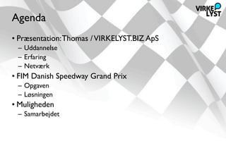 Agenda
• Præsentation: Thomas / VIRKELYST.BIZ ApS
 – Uddannelse
 – Erfaring
 – Netværk
• FIM Danish Speedway Grand Prix
 – Opgaven
 – Løsningen
• Muligheden
 – Samarbejdet
 