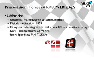 Præsentation Thomas / VIRKELYST.BIZ ApS

• Uddannelse
 – Uddannet i markedsføring og kommunikation
 – Digitale medier siden 1995
 – PR og markedsføring på alle platforme - 10+ års praktisk erfaring
 – DK4 – arrangementer og medier.
 – Sport: Speedway, FAN-TV, Dans
 