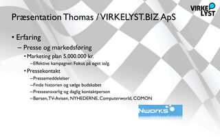 Præsentation Thomas / VIRKELYST.BIZ ApS

• Erfaring
  – Presse og markedsføring
    • Marketing plan 5.000.000 kr.
      –Effektive kampagner. Fokus på øget salg.
    • Pressekontakt
      –Pressemeddelelser
      –Finde historien og sælge budskabet
      –Presseansvarlig og daglig kontaktperson
      –Børsen, TV-Avisen, NYHEDERNE, Computerworld, COMON
 