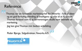 Reference
Thomas var en fantastisk marketingchef for Nworks - fuld af ideer
og en god fornuftig blanding af intelligens og vilje til at få succes. 
Thomas forstod som få at forrentningen skulle have benneﬁt af
marketing.
 Jeg kan give Thomas min bedste anbefaling.

 Peder Bjerge, Salgsdirektør, Nworks A/S
 