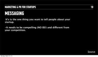 MARKETING & PR FOR STARTUPS                                   10

       MESSAGING
        It’s is the one thing you want to tell people about your
       startup.

       -It needs to be compelling (NO BS!)Text different from
                                           and
       your competition.




                                                                   Source
Tuesday, April 16, 13
 